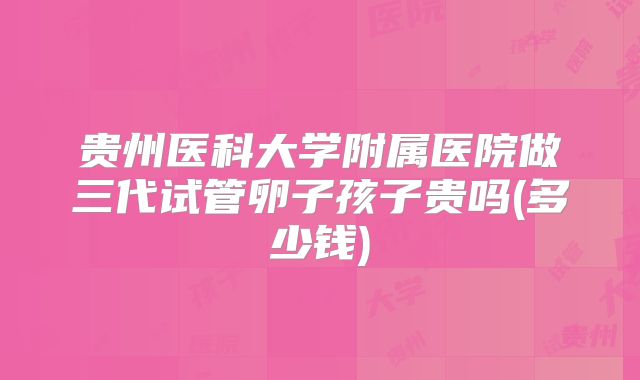 贵州医科大学附属医院做三代试管卵子孩子贵吗(多少钱)