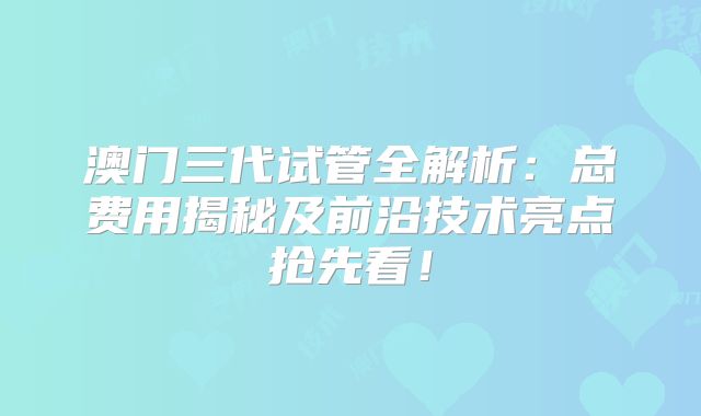 澳门三代试管全解析：总费用揭秘及前沿技术亮点抢先看！