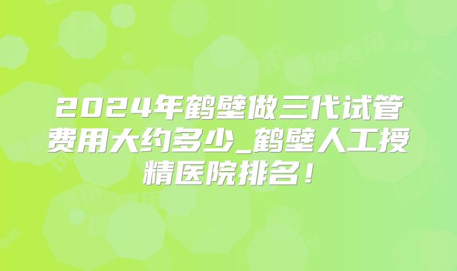 2024年鹤壁做三代试管费用大约多少_鹤壁人工授精医院排名!