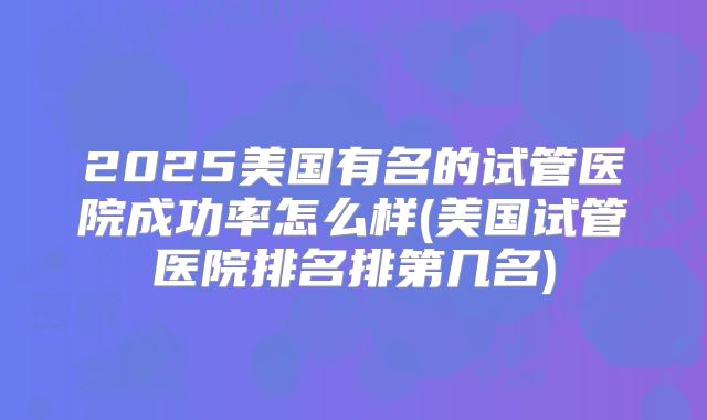 2025美国有名的试管医院成功率怎么样(美国试管医院排名排第几名)