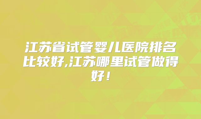 江苏省试管婴儿医院排名比较好,江苏哪里试管做得好！