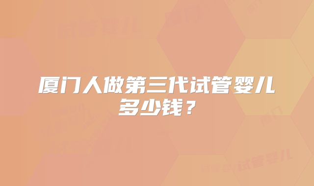 厦门人做第三代试管婴儿多少钱?