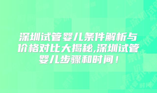 深圳试管婴儿条件解析与价格对比大揭秘,深圳试管婴儿步骤和时间！