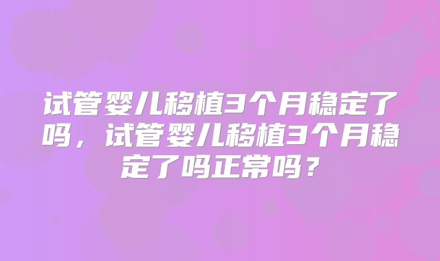 试管婴儿移植3个月稳定了吗,试管婴儿移植3个月稳定了吗正常吗?