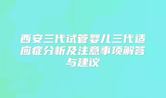 西安三代试管婴儿三代适应症分析及注意事项解答与建议