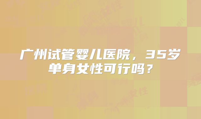 广州试管婴儿医院，35岁单身女性可行吗？