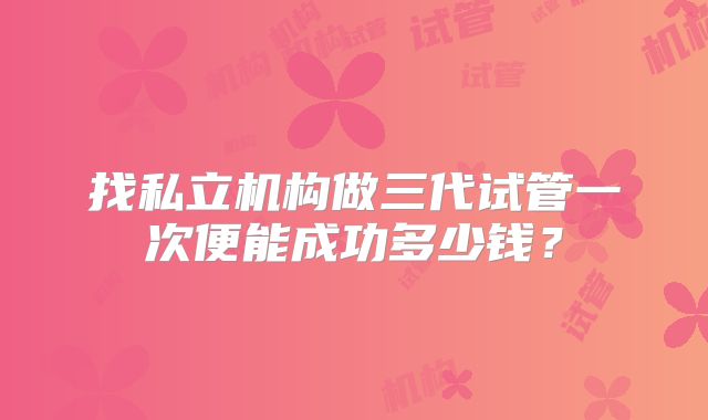 找私立机构做三代试管一次便能成功多少钱？