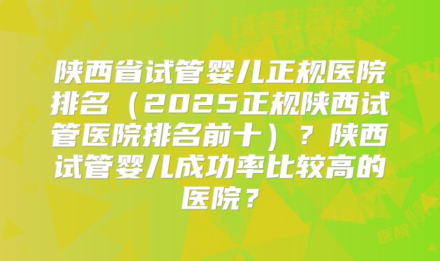 陕西省试管婴儿正规医院排名（2025正规陕西试管医院排名前十）？陕西试管婴儿成功率比较高的医院？