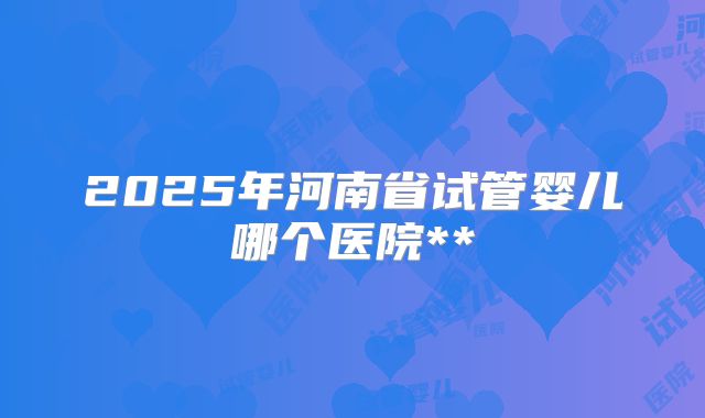 2025年河南省试管婴儿哪个医院**