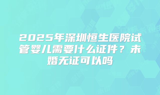2025年深圳恒生医院试管婴儿需要什么证件?未婚无证可以吗