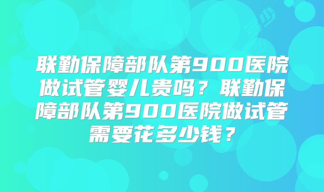 联勤保障部队第900医院做试管婴儿贵吗?联勤保障部队第900医院做试管需要花多少钱?
