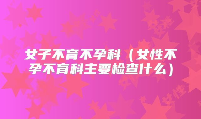 女子不育不孕科(女性不孕不育科主要检查什么)