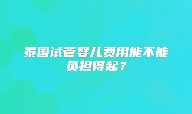 泰国试管婴儿费用能不能负担得起？