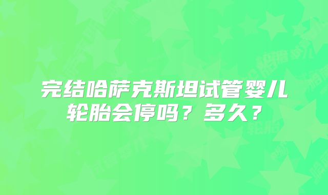 完结哈萨克斯坦试管婴儿轮胎会停吗?多久?
