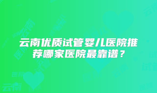 云南优质试管婴儿医院推荐哪家医院最靠谱？