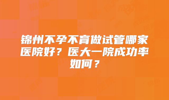 锦州不孕不育做试管哪家医院好?医大一院成功率如何?
