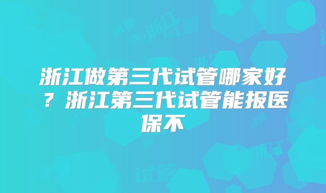 浙江做第三代试管哪家好？浙江第三代试管能报医保不