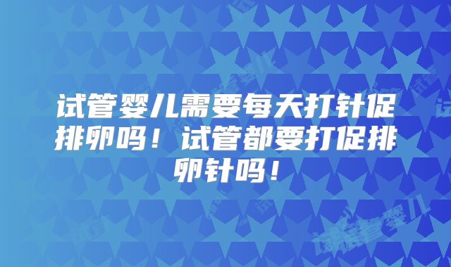 试管婴儿需要每天打针促排卵吗！试管都要打促排卵针吗！