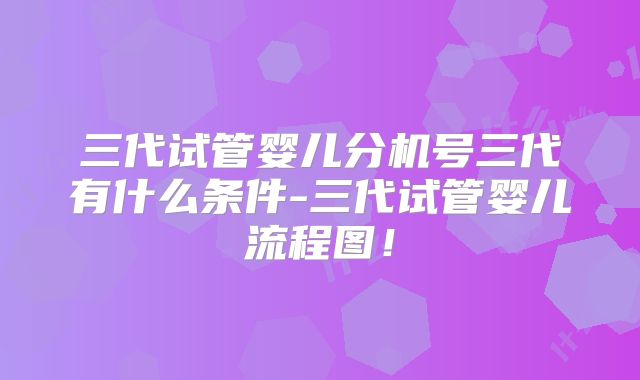 三代试管婴儿分机号三代有什么条件-三代试管婴儿流程图！