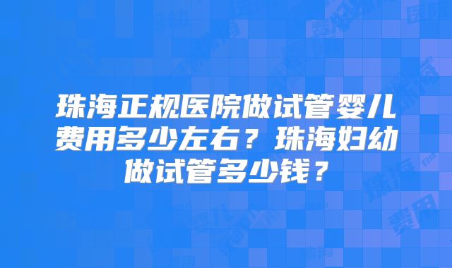 珠海正规医院做试管婴儿费用多少左右？珠海妇幼做试管多少钱？