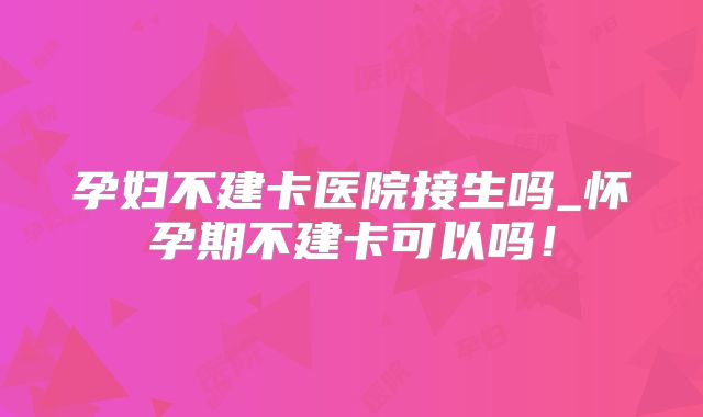 孕妇不建卡医院接生吗_怀孕期不建卡可以吗！