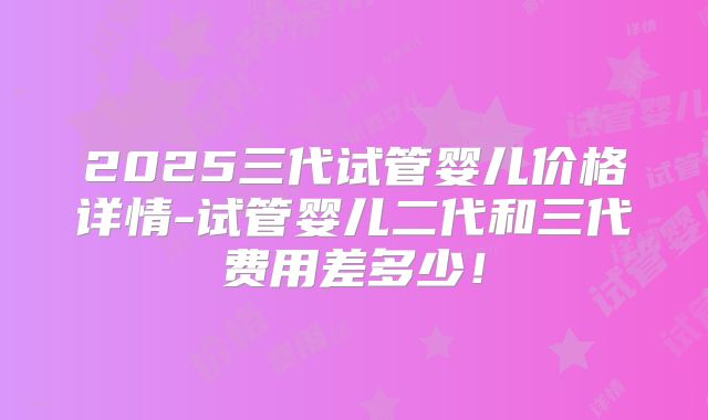 2025三代试管婴儿价格详情-试管婴儿二代和三代费用差多少!