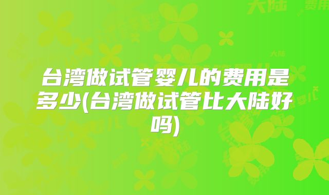 台湾做试管婴儿的费用是多少(台湾做试管比大陆好吗)