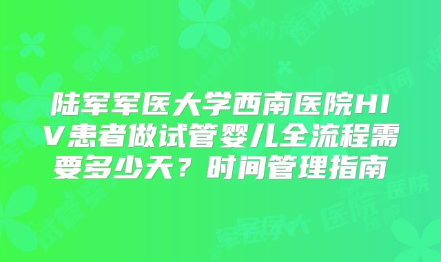陆军军医大学西南医院HIV患者做试管婴儿全流程需要多少天？时间管理指南