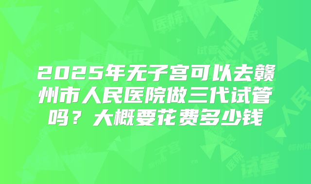 2025年无子宫可以去赣州市人民医院做三代试管吗？大概要花费多少钱