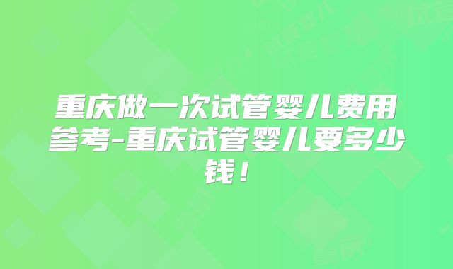 重庆做一次试管婴儿费用参考-重庆试管婴儿要多少钱！