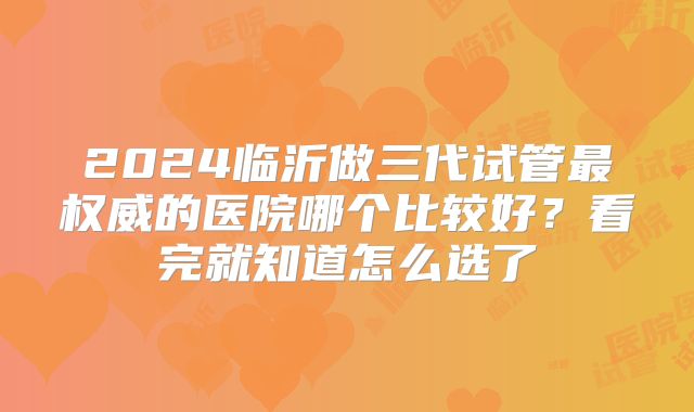 2024临沂做三代试管最权威的医院哪个比较好？看完就知道怎么选了