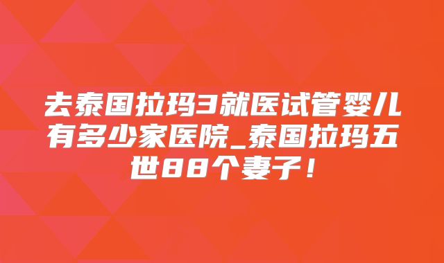 去泰国拉玛3就医试管婴儿有多少家医院_泰国拉玛五世88个妻子！