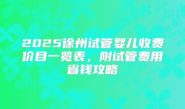 2025徐州试管婴儿收费价目一览表，附试管费用省钱攻略