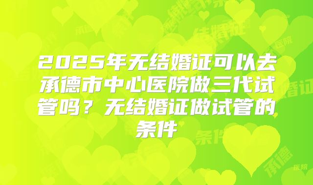 2025年无结婚证可以去承德市中心医院做三代试管吗？无结婚证做试管的条件