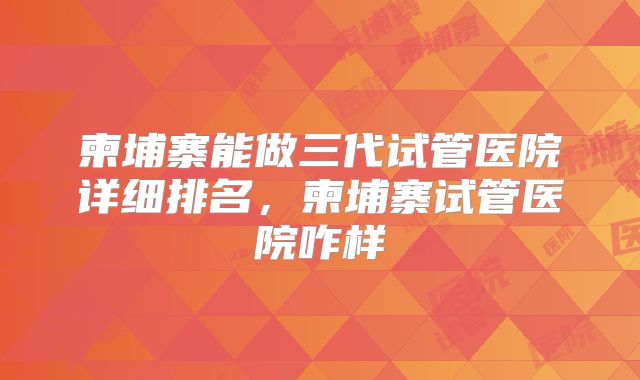 柬埔寨能做三代试管医院详细排名，柬埔寨试管医院咋样