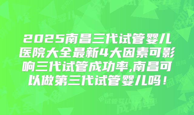 2025南昌三代试管婴儿医院大全最新4大因素可影响三代试管成功率,南昌可以做第三代试管婴儿吗！