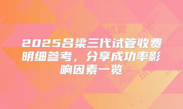 2025吕梁三代试管收费明细参考,分享成功率影响因素一览