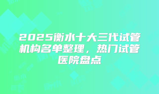 2025衡水十大三代试管机构名单整理，热门试管医院盘点