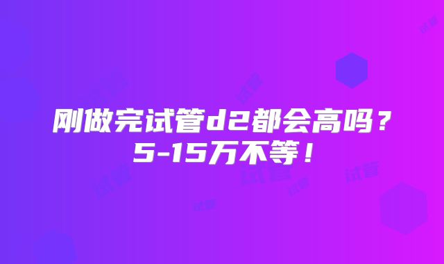 刚做完试管d2都会高吗？5-15万不等！