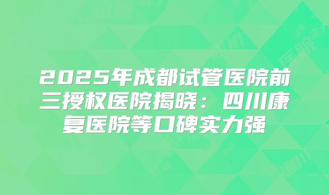 2025年成都试管医院前三授权医院揭晓：四川康复医院等口碑实力强