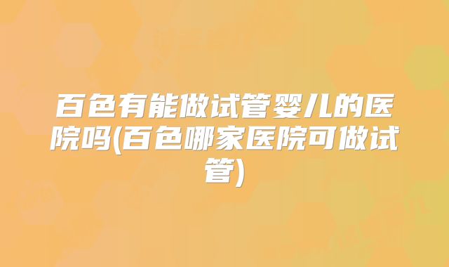 百色有能做试管婴儿的医院吗(百色哪家医院可做试管)