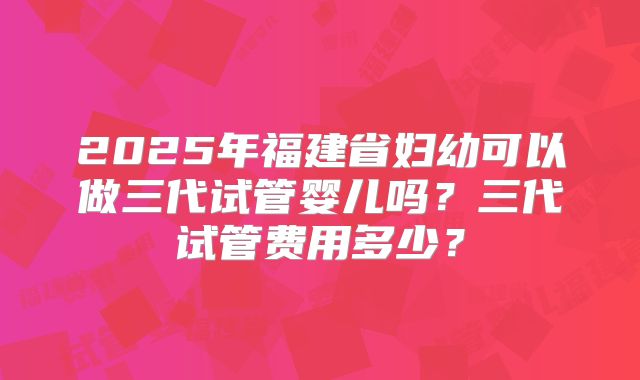 2025年福建省妇幼可以做三代试管婴儿吗？三代试管费用多少？