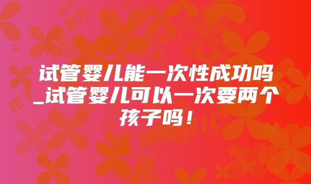试管婴儿能一次性成功吗_试管婴儿可以一次要两个孩子吗！