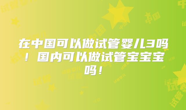 在中国可以做试管婴儿3吗!国内可以做试管宝宝宝吗!