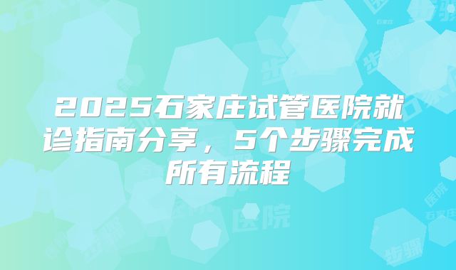2025石家庄试管医院就诊指南分享,5个步骤完成所有流程