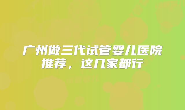 广州做三代试管婴儿医院推荐,这几家都行