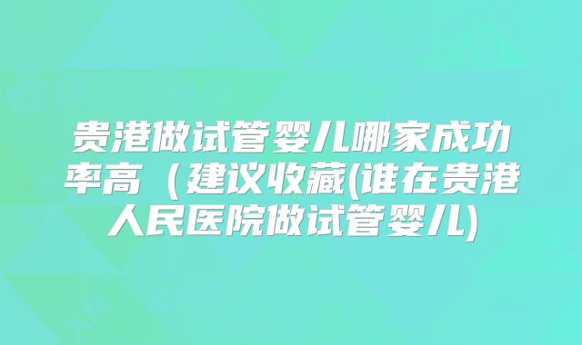 贵港做试管婴儿哪家成功率高（建议收藏(谁在贵港人民医院做试管婴儿)