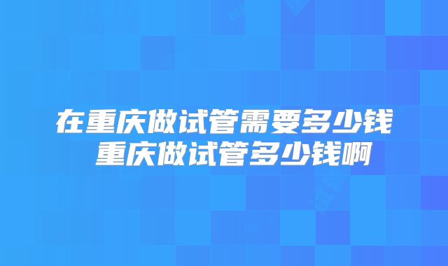在重庆做试管需要多少钱 重庆做试管多少钱啊