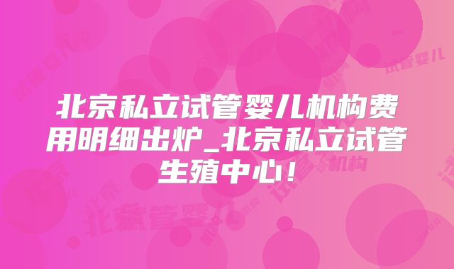 北京私立试管婴儿机构费用明细出炉_北京私立试管生殖中心!