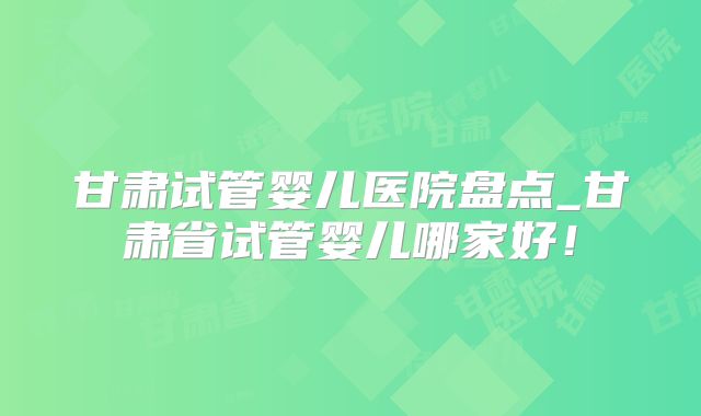 甘肃试管婴儿医院盘点_甘肃省试管婴儿哪家好！
